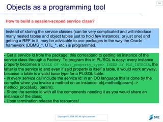 Objects as a programming tool How to build a session-scoped service class? Instead of storing the service classes (can be very complicated and will introduce many nested tables and object tables just to hold few instances, or just one) and getting a REF to it, may be advisable to use packages in the way the Oracle framework  ( DBMS_* ,  UTL_* , etc.) is programmed. - Get a  service id  from the package: this correspond to getting an instance of the service class through a Factory. To program this in PL/SQL is easy: every instance property becomes a  TABLE OF <that_property_type> INDEX BY PLS_INTEGER , the latter is the service id and even if said property is itself a table, it would work anyway, because a table is a valid base type for a PL/SQL table. - In every  service call  include the service id: in an OO language this is done by the compiler when you invoke a method on an instance: obj.method(param) -> method_proc(&obj, param); - Share the service id with all the components needing it as you would share an instance of the class; - Upon termination release the resources! 