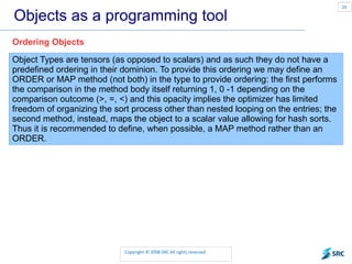 Objects as a programming tool Object Types are tensors (as opposed to scalars) and as such they do not have a predefined ordering in their dominion. To provide this ordering we may define an ORDER or MAP method (not both) in the type to provide ordering: the first performs the comparison in the method body itself returning 1, 0 -1 depending on the comparison outcome (>, =, <) and this opacity implies the optimizer has limited freedom of organizing the sort process other than nested looping on the entries; the second method, instead, maps the object to a scalar value allowing for hash sorts. Thus it is recommended to define, when possible, a MAP method rather than an ORDER. Ordering Objects 