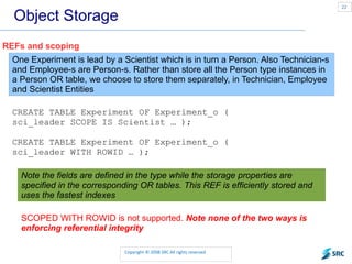 Object Storage REFs and scoping One Experiment is lead by a Scientist which is in turn a Person. Also Technician-s and Employee-s are Person-s. Rather than store all the Person type instances in a Person OR table, we choose to store them separately, in Technician, Employee and Scientist Entities CREATE TABLE Experiment OF Experiment_o ( sci_leader SCOPE IS Scientist … ); CREATE TABLE Experiment OF Experiment_o ( sci_leader WITH ROWID … ); Note the fields are defined in the type while the storage properties are specified in the corresponding OR tables. This REF is efficiently stored and uses the fastest indexes SCOPED WITH ROWID is not supported.  Note none of the two ways is enforcing referential integrity 