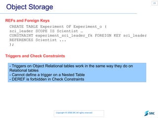 Object Storage REFs and Foreign Keys CREATE TABLE Experiment OF Experiment_o ( sci_leader SCOPE IS Scientist … CONSTRAINT experiment_sci_leader_fk FOREIGN KEY sci_leader REFERENCES Scientist ... ); Triggers and Check Constraints - Triggers on Object Relational tables work in the same way they do on Relational tables - Cannot define a trigger on a Nested Table - DEREF is forbidden in Check Constraints 