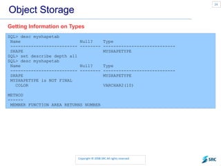 Object Storage SQL> desc myshapetab Name  Null?  Type -------------------------- -------- ---------------------------- SHAPE  MYSHAPETYPE SQL> set describe depth all SQL> desc myshapetab Name  Null?  Type -------------------------- -------- ---------------------------- SHAPE  MYSHAPETYPE MYSHAPETYPE is NOT FINAL COLOR  VARCHAR2(10) METHOD ------ MEMBER FUNCTION AREA RETURNS NUMBER Getting Information on Types 