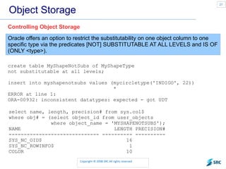 Object Storage Oracle offers an option to restrict the substitutability on one object column to one specific type via the predicates [NOT] SUBSTITUTABLE AT ALL LEVELS and IS OF (ONLY <type>). Controlling Object Storage create table MyShapeNotSubs of MyShapeType not substitutable at all levels; insert into myshapenotsubs values (mycircletype('INDIGO', 22)) * ERROR at line 1: ORA-00932: inconsistent datatypes: expected - got UDT select name, length, precision# from sys.col$ where obj# = (select object_id from user_objects where object_name = 'MYSHAPENOTSUBS'); NAME  LENGTH PRECISION# ------------------------------ ---------- ---------- SYS_NC_OID$  16 SYS_NC_ROWINFO$  1 COLOR  10 