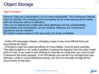 Object Storage Once an Type has a dependency it is no more replaceable. This is because Objects must be storable, thus dropping and recompiling would mean leaving all the tables with old instances without a definition. They can be altered like a table with same attributes and the substitutability, extendability and instantiability can be modified. Methods and constructors signatures can be modified. All method implementations (the type body) are freely modifiable  Type Evolution - Unlike OO languages classes, changing a type is way more difficult than just recompiling the class! - Changing a type has potential effects on many tables: must be done carefully. This latter problem is not really a problem if seeing the question from the data model point of view. If you need a new attribute to describe an entity then you have to add it whenever the entity appears. In an OR design you can do it by changing the type definition, while in a pure Relational design you have to manually change all the occurrences of that type. 