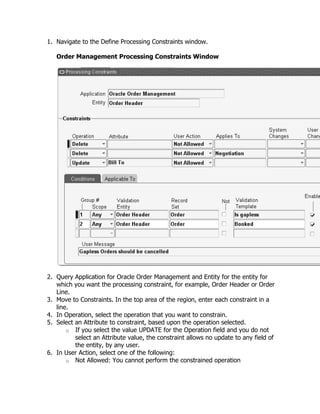 1. Navigate to the Define Processing Constraints window.

   Order Management Processing Constraints Window




2. Query Application for Oracle Order Management and Entity for the entity for
   which you want the processing constraint, for example, Order Header or Order
   Line.
3. Move to Constraints. In the top area of the region, enter each constraint in a
   line.
4. In Operation, select the operation that you want to constrain.
5. Select an Attribute to constraint, based upon the operation selected.
       o If you select the value UPDATE for the Operation field and you do not
          select an Attribute value, the constraint allows no update to any field of
          the entity, by any user.
6. In User Action, select one of the following:
       o Not Allowed: You cannot perform the constrained operation
 