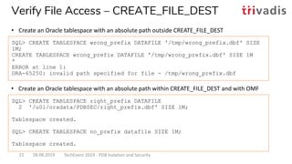 • Create an Oracle tablespace with an absolute path within CREATE_FILE_DEST and with OMF
SQL> CREATE TABLESPACE wrong_prefix DATAFILE '/tmp/wrong_prefix.dbf' SIZE
1M;
CREATE TABLESPACE wrong_prefix DATAFILE '/tmp/wrong_prefix.dbf' SIZE 1M
*
ERROR at line 1:
ORA-65250: invalid path specified for file - /tmp/wrong_prefix.dbf
SQL> CREATE TABLESPACE right_prefix DATAFILE
2 '/u01/oradata/PDBSEC/right_prefix.dbf' SIZE 1M;
Tablespace created.
SQL> CREATE TABLESPACE no_prefix datafile SIZE 1M;
Tablespace created.
Verify File Access – CREATE_FILE_DEST
• Create an Oracle tablespace with an absolute path outside CREATE_FILE_DEST
28.08.2019 TechEvent 2019 - PDB Isolation and Security22
 