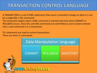 7TRANSACTION CONTROL LANGUAGEA TRANSACTION is a set of DML statements that cause a consistent change on data or it can be a single DDL / DCL command .The transaction begins when a DML command is entered and ends when COMMIT or ROLLBACK occurs. Since DCL and DDL commands are committed as soon as been entered only 1 such command is in a transaction.TCL statements are used to control transactions.There are three TL commands: