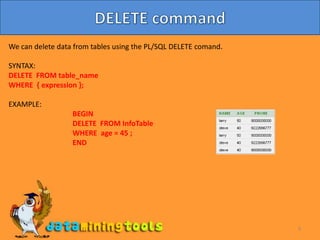 9DELETE commandWe can delete data from tables using the PL/SQL DELETE comand.SYNTAX:DELETE  FROM table_nameWHERE  { expression };EXAMPLE:BEGIN		DELETE  FROM InfoTable		WHERE  age = 45 ;		END