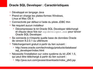 Oracle SQL Developer : Caractéristiques
• Développé en langage Java
• Prend en charge les plates-formes Windows,
Linux et Mac OS X
• Connectivité par défaut à l'aide du pilote JDBC thin
• Ne requiert aucun installeur
• Décompressez le kit Oracle SQL Developer téléchargé
et cliquez deux fois sur sqldeveloper.exe pour lancer
Oracle SQL Developer.
• Se connecte à n'importe quelle base de données Oracle
de version 9.2.0.1 ou ultérieure
• Téléchargement gratuit à partir du lien suivant :
• http://www.oracle.com/technology/products/database/
sql_developer/index.html
• Nécessite l'installation sur votre système du kit JDK 1.5,
qui peut être téléchargé à partir du lien suivant :
• http://java.sun.com/javase/downloads/index_jdk5.jsp
 