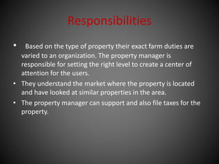 Responsibilities
• Based on the type of property their exact farm duties are
varied to an organization. The property manager is
responsible for setting the right level to create a center of
attention for the users.
• They understand the market where the property is located
and have looked at similar properties in the area.
• The property manager can support and also file taxes for the
property.
 