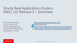 Copyright	
  ©	
  2016,	
  Oracle	
  and/or	
  its	
  aﬃliates.	
  All	
  rights	
  reserved.	
  	
  |	
  
	
  
Oracle	
  Real	
  Applica@on	
  Clusters	
  	
  
(RAC)	
  12c	
  Release	
  2	
  –	
  Overview	
  	
  	
  
Markus	
  Michalewicz	
  
Senior	
  Director	
  of	
  	
  
Product	
  Management,	
  	
  
Oracle	
  RAC	
  Development	
  
December	
  6th,	
  2016	
  
	
  Markus.Michalewicz@oracle.com	
  	
  
	
  @OracleRACpm	
  
	
  hPp://www.linkedin.com/in/markusmichalewicz	
  	
  	
  
	
  hPp://www.slideshare.net/MarkusMichalewicz	
  	
  
 