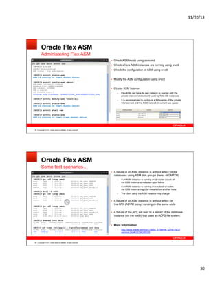 11/20/13&

Oracle Flex ASM
Administering Flex ASM
!  Check ASM mode using asmcmd
!  Check where ASM instances are running using srvctl

[GRID]> asmcmd

ASMCMD> showclustermode
ASM cluster : Flex mode enabled

!  Check the configuration of ASM using srvctl

[GRID]> srvctl status asm
ASM is running on comet,dasher,dancer

!  Modify the ASM configuration using srvctl

[GRID]> srvctl config asm -detail
ASM home: /u01/app/12.1.0/grid
Password file: +INFRA/orapwASM
ASM listener: LISTENER
ASM is enabled.
ASM instance count: 3

!  Cluster ASM listener:

[GRID]> srvctl modify asm -count all

– 

Flex ASM can have its own network or overlap with the
private interconnect network used by RAC DB instances

– 

Cluster ASM listener: ASMNET1LSNR_ASM,ASMNET2LSNR_ASM

It is recommended to configure a full overlap of the private
interconnect and the ASM network in current use cases:

[GRID]> srvctl status asm
ASM is running on comet,dasher,dancer
[GRID]> srvctl start asm
[GRID]> srvctl status asm
ASM is running on comet,vixen,dasher,dancer

59

Copyright © 2013, Oracle and/or its affiliates. All rights reserved.

Oracle Flex ASM
Some test scenarios…
!  A failure of an ASM instance is without effect for the

databases using ASM disk groups (here: -MGMTDB)
[GRID]> ps -ef |grep pmon
grid
grid
grid
oracle

3840
4093
4548
5092

1
1
1
1

0
0
0
0

09:11
11:35
11:36
11:36

00:00:01
00:00:00
00:00:00
00:00:00

mdb_pmon_-MGMTDB
asm_pmon_+ASM1
apx_pmon_+APX1
ora_pmon_raccdb1_4

[GRID]> kill -9 4093
[GRID]> ps -ef |grep pmon
grid
grid
oracle

3840
4548
5092

1
1
1

0 09:11 ?
0 11:36 ?
0 11:36 ?

00:00:01 mdb_pmon_-MGMTDB
00:00:00 apx_pmon_+APX1
00:00:00 ora_pmon_raccdb1_4

3840
1
4548
1
5092
1
5748
1
5793 19013

0
0
0
0
0

09:11
11:36
11:36
11:39
11:39

If an ASM instance is running on all nodes (count all)
the ASM instance is restarted upon failure

– 

If an ASM instance is running on a subset of nodes
the ASM instance might be restarted on another node
The client using the ASM instance may change

!  A failure of an ASM instance is without effect for

the APX (ADVM proxy) running on the same node

[GRID]> ps -ef |grep pmon
grid
grid
oracle
grid
grid

– 

– 

?
?
?
?

?
?
?
?
pts/1

00:00:01
00:00:00
00:00:00
00:00:00
00:00:00

mdb_pmon_-MGMTDB
apx_pmon_+APX1
ora_pmon_raccdb1_4
asm_pmon_+ASM1
grep pmon

!  A failure of the APX will lead to a restart of the database

instance (on the node) that uses an ACFS file system.

[GRID]> asmcmd lsct data
DB_Name
+APX

Status
CONNECTED

Software_Version
12.1.0.1.0

Compatible_version
12.0.0.0.0

Instance_Name
+APX1

Disk_Group
DATA

[GRID]> ssh vixen /u01/app/12.1.0/grid/bin/asmcmd lsct data
DB_Name
+APX
+APX

60

Status
CONNECTED
CONNECTED

Software_Version
12.1.0.1.0
12.1.0.1.0

Compatible_version
12.0.0.0.0
12.0.0.0.0

Instance_Name
+APX2
+APX3

Disk_Group
DATA
DATA

!  More information:
– 

http://docs.oracle.com/cd/E16655_01/server.121/e17612/
asminst.htm#OSTMG95329

Copyright © 2013, Oracle and/or its affiliates. All rights reserved.

30&

 
