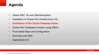 Copyright © 2013, Oracle and/or its affiliates. All rights reserved.27
Agenda
!  Oracle RAC 12c and Standardization
!  Installation of Oracle Grid Infrastructure 12c
!  Installation of the Oracle Database Home
!  Oracle RAC Database Creation using DBCA
!  Post-install Steps and Configuration
!  Summary and Q&A
!  Appendices A-C
 