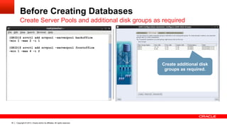 Copyright © 2013, Oracle and/or its affiliates. All rights reserved.30
Before Creating Databases
Create Server Pools and additional disk groups as required
[GRID]$ srvctl add srvpool –serverpool backoffice
–min 1 –max 2 –i 1
[GRID]$ srvctl add srvpool –serverpool frontoffice
–min 1 –max 4 –i 2
Create additional disk
groups as required.
 