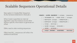 New option in Create/Alter Sequence
SCALE {Extend |NoExtend | NoScale }
When Scale is specified an internal
algorithm uses the instance id and other
session specific information to generate an
offset
DBAs need to alter existing sequences
DBA/User/ALL_sequences will reflect the
additional attributes
Scalable Sequences Operational Details
Copyright © 2019 Oracle and/or its affiliates.
 