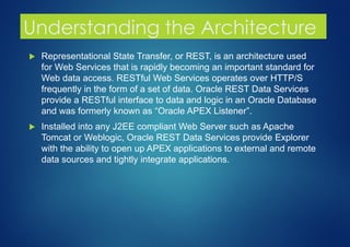 Understanding the Architecture
 Representational State Transfer, or REST, is an architecture used
for Web Services that is rapidly becoming an important standard for
Web data access. RESTful Web Services operates over HTTP/S
frequently in the form of a set of data. Oracle REST Data Services
provide a RESTful interface to data and logic in an Oracle Database
and was formerly known as “Oracle APEX Listener”.
 Installed into any J2EE compliant Web Server such as Apache
Tomcat or Weblogic, Oracle REST Data Services provide Explorer
with the ability to open up APEX applications to external and remote
data sources and tightly integrate applications.
 
