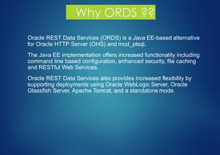 Why ORDS ??
▪ Oracle REST Data Services (ORDS) is a Java EE-based alternative
for Oracle HTTP Server (OHS) and mod_plsql.
▪ The Java EE implementation offers increased functionality including
command line based configuration, enhanced security, file caching
and RESTful Web Services.
▪ Oracle REST Data Services also provides increased flexibility by
supporting deployments using Oracle WebLogic Server, Oracle
Glassfish Server, Apache Tomcat, and a standalone mode.
 