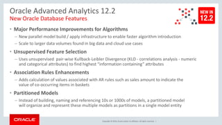 Copyright © 2016, Oracle and/or its affiliates. All rights reserved. |
Oracle Advanced Analytics 12.2
New Oracle Database Features
• Major Performance Improvements for Algorithms
– New parallel model build / apply infrastructure to enable faster algorithm introduction
– Scale to larger data volumes found in big data and cloud use cases
• Unsupervised Feature Selection
– Uses unsupervised pair-wise Kullback-Leibler Divergence (KLD - correlations analysis - numeric
and categorical attributes) to find highest “information containing” attributes
• Association Rules Enhancements
– Adds calculation of values associated with AR rules such as sales amount to indicate the
value of co-occurring items in baskets
• Partitioned Models
– Instead of building, naming and referencing 10s or 1000s of models, a partitioned model
will organize and represent these multiple models as partitions in a single model entity
 