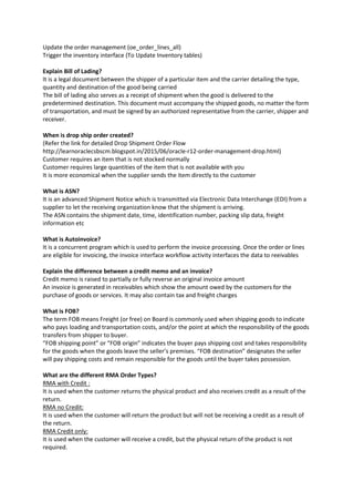 Update the order management (oe_order_lines_all)
Trigger the inventory interface (To Update Inventory tables)
Explain Bill of Lading?
It is a legal document between the shipper of a particular item and the carrier detailing the type,
quantity and destination of the good being carried
The bill of lading also serves as a receipt of shipment when the good is delivered to the
predetermined destination. This document must accompany the shipped goods, no matter the form
of transportation, and must be signed by an authorized representative from the carrier, shipper and
receiver.
When is drop ship order created?
(Refer the link for detailed Drop Shipment Order Flow
http://learnoraclecsbscm.blogspot.in/2015/06/oracle-r12-order-management-drop.html)
Customer requires an item that is not stocked normally
Customer requires large quantities of the item that is not available with you
It is more economical when the supplier sends the item directly to the customer
What is ASN?
It is an advanced Shipment Notice which is transmitted via Electronic Data Interchange (EDI) from a
supplier to let the receiving organization know that the shipment is arriving.
The ASN contains the shipment date, time, identification number, packing slip data, freight
information etc
What is Autoinvoice?
It is a concurrent program which is used to perform the invoice processing. Once the order or lines
are eligible for invoicing, the invoice interface workflow activity interfaces the data to reeivables
Explain the difference between a credit memo and an invoice?
Credit memo is raised to partially or fully reverse an original invoice amount
An invoice is generated in receivables which show the amount owed by the customers for the
purchase of goods or services. It may also contain tax and freight charges
What is FOB?
The term FOB means Freight (or free) on Board is commonly used when shipping goods to indicate
who pays loading and transportation costs, and/or the point at which the responsibility of the goods
transfers from shipper to buyer.
“FOB shipping point” or “FOB origin” indicates the buyer pays shipping cost and takes responsibility
for the goods when the goods leave the seller’s premises. “FOB destination” designates the seller
will pay shipping costs and remain responsible for the goods until the buyer takes possession.
What are the different RMA Order Types?
RMA with Credit :
It is used when the customer returns the physical product and also receives credit as a result of the
return.
RMA no Credit:
It is used when the customer will return the product but will not be receiving a credit as a result of
the return.
RMA Credit only:
It is used when the customer will receive a credit, but the physical return of the product is not
required.
 