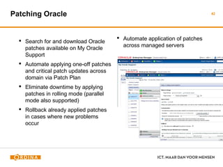 Patching Oracle
 Search for and download Oracle
patches available on My Oracle
Support
 Automate applying one-off
patches and critical patch updates
across domain via Patch Plan
 Eliminate downtime by applying
patches in rolling mode (parallel
mode also supported)
 Rollback already applied patches
in cases where new problems
occur
 Automate application of patches
across managed servers
43
 
