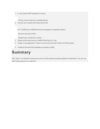 1.

In 10g, Export DVM metadata to archive

<Oracle_Home>/export.sh metadata10g.zip
2.

Convert zip to Oracle SOA Suite archive file

ant -f %ORACLE_HOME%binant-sca-upgrade.xml upgrade-xrefdvm
-Dsource=zip_file_location
-Dtarget=new_soaArchive_location
3.

Output will be saved as sca_XrefDvmFiles10g_rev1.0.jar

4.

Create a new application in Jdev11g and import the SOA Archive into SOA project

5.

Create jar file with DVM metadata and deploy to MDS

Summary
SOA 10g to 11g migration requires lot more to do than simply executing migration script/wizard. You can use
these best practices as a reference.

 