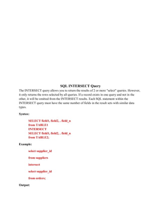 SQL INTERSECT Query
The INTERSECT query allows you to return the results of 2 or more "select" queries. However,
it only returns the rows selected by all queries. If a record exists in one query and not in the
other, it will be omitted from the INTERSECT results. Each SQL statement within the
INTERSECT query must have the same number of fields in the result sets with similar data
types.
Syntax:
SELECT field1, field2, . field_n
from TABLE1
INTERSECT
SELECT field1, field2, . field_n
from TABLE2;
Example:
select supplier_id
from suppliers
intersect
select supplier_id
from orders;
Output:
 