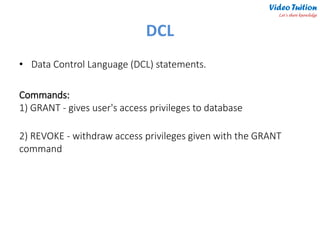 DCL
• Data Control Language (DCL) statements.
Commands:
1) GRANT - gives user's access privileges to database
2) REVOKE - withdraw access privileges given with the GRANT
command
Video Tuition
Let’s share knowledge
 