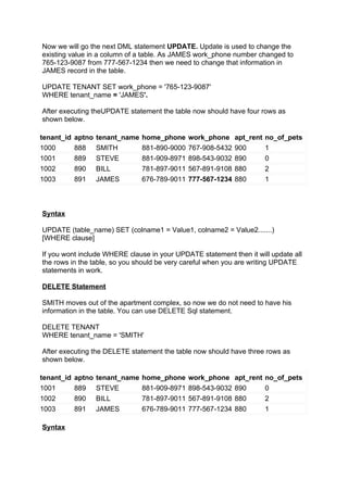 Now we will go the next DML statement UPDATE. Update is used to change the
existing value in a column of a table. As JAMES work_phone number changed to
765-123-9087 from 777-567-1234 then we need to change that information in
JAMES record in the table.

UPDATE TENANT SET work_phone = '765-123-9087'
WHERE tenant_name = 'JAMES'.

After executing theUPDATE statement the table now should have four rows as
shown below.

tenant_id   aptno   tenant_name   home_phone     work_phone     apt_rent   no_of_pets
1000        888     SMITH         881-890-9000   767-908-5432   900        1
1001        889     STEVE         881-909-8971   898-543-9032   890        0
1002        890     BILL          781-897-9011   567-891-9108   880        2
1003        891     JAMES         676-789-9011   777-567-1234   880        1



Syntax

UPDATE (table_name) SET (colname1 = Value1, colname2 = Value2.......)
[WHERE clause]

If you wont include WHERE clause in your UPDATE statement then it will update all
the rows in the table, so you should be very careful when you are writing UPDATE
statements in work.

DELETE Statement

SMITH moves out of the apartment complex, so now we do not need to have his
information in the table. You can use DELETE Sql statement.

DELETE TENANT
WHERE tenant_name = 'SMITH'

After executing the DELETE statement the table now should have three rows as
shown below.

tenant_id   aptno   tenant_name   home_phone     work_phone     apt_rent   no_of_pets
1001        889     STEVE         881-909-8971   898-543-9032   890        0
1002        890     BILL          781-897-9011   567-891-9108   880        2
1003        891     JAMES         676-789-9011   777-567-1234   880        1

Syntax
 