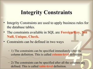 421
0011 0010 1010 1101 0001 0100 1011
17
Integrity Constraints
• Integrity Constraints are used to apply business rules for 
the database tables.
• The constraints available in SQL are Foreign Key, Not
Null, Unique, Check.
• Constraints can be defined in two ways 
– 1) The constraints can be specified immediately after the 
column definition. This is called column-level definition. 
– 2) The constraints can be specified after all the columns are 
defined. This is called table-level definition. 
 