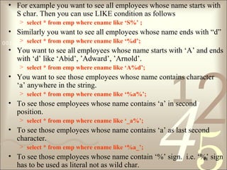 421
0011 0010 1010 1101 0001 0100 1011
48
• For example you want to see all employees whose name starts with
S char. Then you can use LIKE condition as follows
> select * from emp where ename like ‘S%’ ;
• Similarly you want to see all employees whose name ends with “d”
> select * from emp where ename like ‘%d’;
• You want to see all employees whose name starts with ‘A’ and ends
with ‘d’ like ‘Abid’, ’Adward’, ’Arnold’.
> select * from emp where ename like ‘A%d’;
• You want to see those employees whose name contains character
‘a’ anywhere in the string.
> select * from emp where ename like ‘%a%’;
• To see those employees whose name contains ‘a’ in second
position.
> select * from emp where ename like ‘_a%’;
• To see those employees whose name contains ‘a’ as last second
character.
> select * from emp where ename like ‘%a_’;
• To see those employees whose name contain ‘%’ sign. i.e. ‘%’ sign
has to be used as literal not as wild char.
 