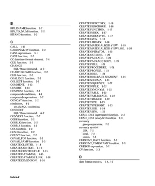 B                                 CREATE DIRECTORY, 1-16
                                  CREATE DISKGROUP, 1-16
BFILENAME function, 2-2           CREATE FUNCTION, 1-17
BIN_TO_NUM function, 2-2          CREATE INDEX, 1-17
BITAND function, 2-2              CREATE INDEXTYPE, 1-17
                                  CREATE JAVA, 1-18
C                                 CREATE LIBRARY, 1-18
                                  CREATE MATERIALIZED VIEW, 1-19
CALL, 1-13
                                  CREATE MATERIALIZED VIEW LOG, 1-20
CARDINALITY function, 2-2
                                  CREATE OPERATOR, 1-20
CASE expressions, 3-1
                                  CREATE OUTLINE, 1-20
CAST function, 2-2
                                  CREATE PACKAGE, 1-20
CC datetime format element, 7-4
                                  CREATE PACKAGE BODY, 1-20
CEIL function, 2-2
                                  CREATE PFILE, 1-21
CHANGE
                                  CREATE PROCEDURE, 1-21
   SQL*Plus command, A-3
                                  CREATE PROFILE, 1-21
CHARTOROWID function, 2-2
                                  CREATE ROLE, 1-21
CHR function, 2-2
                                  CREATE ROLLBACK SEGMENT, 1-21
COALESCE function, 2-2
                                  CREATE SCHEMA, 1-21
COLLECT function, 2-2
                                  CREATE SEQUENCE, 1-22
COMMENT, 1-13
                                  CREATE SPFILE, 1-22
COMMIT, 1-13
                                  CREATE SYNONYM, 1-22
COMPOSE function, 2-2
                                  CREATE TABLE, 1-22
compound conditions, 4-1
                                  CREATE TABLESPACE, 1-22
compound expressions, 3-2
                                  CREATE TRIGGER, 1-22
CONCAT function, 2-2
                                  CREATE TYPE, 1-23
conditions, 4-1
                                  CREATE TYPE BODY, 1-23
   see also SQL conditions
                                  CREATE USER, 1-24
CONNECT
                                  CREATE VIEW, 1-25
   SQL*Plus command, A-2
                                  CUME_DIST (aggregate) function, 2-3
CONVERT function, 2-2
                                  CUME_DIST (analytic) function, 2-3
CORR function, 2-2
                                  currency
CORR_K function, 2-2
                                     group separators, 7-2
CORR_S function, 2-2
                                  currency symbol
COS function, 2-2
                                     ISO, 7-2
COSH function, 2-2
                                     local, 7-2
COUNT function, 2-2
                                     union, 7-3
COVAR_POP function, 2-2
                                  CURRENT_DATE function, 2-3
COVAR_SAMP function, 2-3
                                  CURRENT_TIMESTAMP function, 2-3
CREATE CLUSTER, 1-14
                                  CURSOR expression, 3-2
CREATE CONTEXT, 1-14
                                  CV function, 2-3
CREATE CONTROLFILE, 1-15
CREATE DATABASE, 1-15
CREATE DATABASE LINK, 1-16        D
CREATE DIMENSION, 1-16
                                  date format models,   7-4, 7-5




Index-2
 