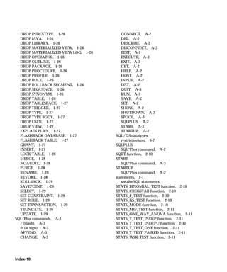 DROP INDEXTYPE, 1-26                  CONNECT, A-2
  DROP JAVA, 1-26                       DEL, A-2
  DROP LIBRARY, 1-26                    DESCRIBE, A-2
  DROP MATERIALIZED VIEW, 1-26          DISCONNECT, A-3
  DROP MATERIALIZED VIEW LOG, 1-26      EDIT, A-2
  DROP OPERATOR, 1-26                   EXECUTE, A-3
  DROP OUTLINE, 1-26                    EXIT, A-3
  DROP PACKAGE, 1-26                    GET, A-2
  DROP PROCEDURE, 1-26                  HELP, A-2
  DROP PROFILE, 1-26                    HOST, A-2
  DROP ROLE, 1-26                       INPUT, A-2
  DROP ROLLBACK SEGMENT, 1-26           LIST, A-2
  DROP SEQUENCE, 1-26                   QUIT, A-3
  DROP SYNONYM, 1-26                    RUN, A-3
  DROP TABLE, 1-26                      SAVE, A-2
  DROP TABLESPACE, 1-27                 SET, A-2
  DROP TRIGGER, 1-27                    SHOW, A-2
  DROP TYPE, 1-27                       SHUTDOWN, A-3
  DROP TYPE BODY, 1-27                  SPOOL, A-3
  DROP USER, 1-27                       SQLPLUS, A-2
  DROP VIEW, 1-27                       START, A-3
  EXPLAIN PLAN, 1-27                    STARTUP, A-2
  FLASHBACK DATABASE, 1-27           SQL/DS datatypes
  FLASHBACK TABLE, 1-27                 restrictions on, 6-7
  GRANT, 1-27                        SQLPLUS
  INSERT, 1-27                          SQL*Plus command, A-2
  LOCK TABLE, 1-28                   SQRT function, 2-10
  MERGE, 1-28                        START
  NOAUDIT, 1-28                         SQL*Plus command, A-3
  PURGE, 1-28                        STARTUP
  RENAME, 1-28                          SQL*Plus command, A-2
  REVOKE, 1-28                       statements, 1-1
  ROLLBACK, 1-29                        see also SQL statements
  SAVEPOINT, 1-29                    STATS_BINOMIAL_TEST function, 2-10
  SELECT, 1-29                       STATS_CROSSTAB function, 2-10
  SET CONSTRAINT, 1-29               STATS_F_TEST function, 2-10
  SET ROLE, 1-29                     STATS_KS_TEST function, 2-10
  SET TRANSACTION, 1-29              STATS_MODE function, 2-10
  TRUNCATE, 1-29                     STATS_MW_TEST function, 2-11
  UPDATE, 1-29                       STATS_ONE_WAY_ANOVA function, 2-11
SQL*Plus commands, A-1               STATS_T_TEST_INDEP function, 2-11
  / (slash), A-3                     STATS_T_TEST_INDEPU function, 2-11
  @ (at sign), A-3                   STATS_T_TEST_ONE function, 2-11
  APPEND, A-3                        STATS_T_TEST_PAIRED function, 2-11
  CHANGE, A-3                        STATS_WSR_TEST function, 2-11




Index-10
 