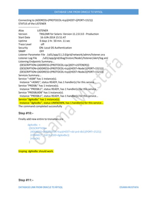 DATABASE LINK FROM ORACLE TO MYSQL
Connecting to (ADDRESS=(PROTOCOL=tcp)(HOST=)(PORT=1521))
STATUS of the LISTENER
------------------------
Alias LISTENER
Version TNSLSNR for Solaris: Version 11.2.0.3.0 - Production
Start Date 16-JUN-2014 15:51:47
Uptime 0 days 1 hr. 50 min. 11 sec
Trace Level off
Security ON: Local OS Authentication
SNMP OFF
Listener Parameter File /u01/app/11.2.0/grid/network/admin/listener.ora
Listener Log File /u01/app/grid/diag/tnslsnr/Node1/listener/alert/log.xml
Listening Endpoints Summary...
(DESCRIPTION=(ADDRESS=(PROTOCOL=ipc)(KEY=LISTENER)))
(DESCRIPTION=(ADDRESS=(PROTOCOL=tcp)(HOST=Node1)(PORT=1521)))
(DESCRIPTION=(ADDRESS=(PROTOCOL=tcp)(HOST=Node2)(PORT=1521)))
Services Summary...
Service "+ASM" has 1 instance(s).
Instance "+ASM1", status READY, has 1 handler(s) for this service...
Service "PRDSBL" has 1 instance(s).
Instance "PRDSBL1", status READY, has 1 handler(s) for this service...
Service "PRDSBLXDB" has 1 instance(s).
Instance "PRDSBL1", status READY, has 1 handler(s) for this service...
Service "dg4odbc" has 1 instance(s).
Instance "dg4odbc", status UNKNOWN, has 1 handler(s) for this service...
The command completed successfully
Step #10:-
Finally add new entire to tnsnames.ora
dg4odbc =
(DESCRIPTION=
(ADDRESS=(PROTOCOL=tcp)(HOST=sbl-prd-db1)(PORT=1521))
(CONNECT_DATA=(SID=dg4odbc))
(HS=OK)
)
tnsping dg4odbc should work.
Step #11:-
 