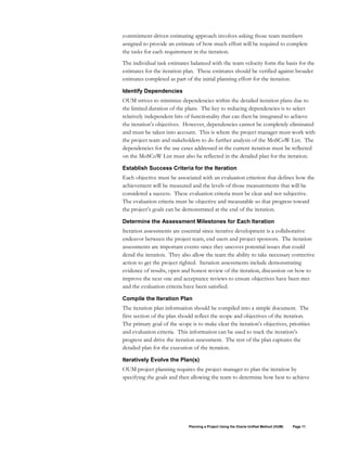 commitment-driven estimating approach involves asking those team members
assigned to provide an estimate of how much effort will be required to complete
the tasks for each requirement in the iteration.
The individual task estimates balanced with the team velocity form the basis for the
estimates for the iteration plan. These estimates should be verified against broader
estimates completed as part of the initial planning effort for the iteration.
Identify Dependencies

OUM strives to minimize dependencies within the detailed iteration plans due to
the limited duration of the plans. The key to reducing dependencies is to select
relatively independent bits of functionality that can then be integrated to achieve
the iteration’s objectives. However, dependencies cannot be completely eliminated
and must be taken into account. This is where the project manager must work with
the project team and stakeholders to do further analysis of the MoSCoW List. The
dependencies for the use cases addressed in the current iteration must be reflected
on the MoSCoW List must also be reflected in the detailed plan for the iteration.
Establish Success Criteria for the Iteration

Each objective must be associated with an evaluation criterion that defines how the
achievement will be measured and the levels of those measurements that will be
considered a success. These evaluation criteria must be clear and not subjective.
The evaluation criteria must be objective and measurable so that progress toward
the project’s goals can be demonstrated at the end of the iteration.
Determine the Assessment Milestones for Each Iteration

Iteration assessments are essential since iterative development is a collaborative
endeavor between the project team, end users and project sponsors. The iteration
assessments are important events since they uncover potential issues that could
derail the iteration. They also allow the team the ability to take necessary corrective
action to get the project righted. Iteration assessments include demonstrating
evidence of results, open and honest review of the iteration, discussion on how to
improve the next one and acceptance reviews to ensure objectives have been met
and the evaluation criteria have been satisfied.
Compile the Iteration Plan

The iteration plan information should be compiled into a simple document. The
first section of the plan should reflect the scope and objectives of the iteration.
The primary goal of the scope is to make clear the iteration’s objectives, priorities
and evaluation criteria. This information can be used to track the iteration’s
progress and drive the iteration assessment. The rest of the plan captures the
detailed plan for the execution of the iteration.
Iteratively Evolve the Plan(s)

OUM project planning requires the project manager to plan the iteration by
specifying the goals and then allowing the team to determine how best to achieve

Planning a Project Using the Oracle Unified Method (OUM)

Page 11

 