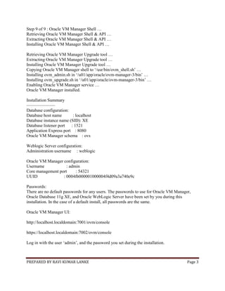 PREPARED BY RAVI KUMAR LANKE Page 3
Step 9 of 9 : Oracle VM Manager Shell …
Retrieving Oracle VM Manager Shell & API …
Extracting Oracle VM Manager Shell & API …
Installing Oracle VM Manager Shell & API …
Retrieving Oracle VM Manager Upgrade tool …
Extracting Oracle VM Manager Upgrade tool …
Installing Oracle VM Manager Upgrade tool …
Copying Oracle VM Manager shell to ‗/usr/bin/ovm_shell.sh‘ …
Installing ovm_admin.sh in ‗/u01/app/oracle/ovm-manager-3/bin‘ …
Installing ovm_upgrade.sh in ‗/u01/app/oracle/ovm-manager-3/bin‘ …
Enabling Oracle VM Manager service …
Oracle VM Manager installed.
Installation Summary
——————–
Database configuration:
Database host name : localhost
Database instance name (SID): XE
Database listener port : 1521
Application Express port : 8080
Oracle VM Manager schema : ovs
Weblogic Server configuration:
Administration username : weblogic
Oracle VM Manager configuration:
Username : admin
Core management port : 54321
UUID : 0004fb000001000004f4d09a3a740e9c
Passwords:
There are no default passwords for any users. The passwords to use for Oracle VM Manager,
Oracle Database 11g XE, and Oracle WebLogic Server have been set by you during this
installation. In the case of a default install, all passwords are the same.
Oracle VM Manager UI:
http://localhost.localdomain:7001/ovm/console
https://localhost.localdomain:7002/ovm/console
Log in with the user ‗admin‘, and the password you set during the installation.
 