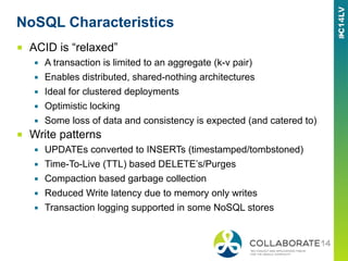 NoSQL Characteristics
■  ACID is “relaxed”
▪  A transaction is limited to an aggregate (k-v pair)
▪  Enables distributed, shared-nothing architectures
▪  Ideal for clustered deployments
▪  Optimistic locking
▪  Some loss of data and consistency is expected (and catered to)
■  Write patterns
▪  UPDATEs converted to INSERTs (timestamped/tombstoned)
▪  Time-To-Live (TTL) based DELETE’s/Purges
▪  Compaction based garbage collection
▪  Reduced Write latency due to memory only writes
▪  Transaction logging supported in some NoSQL stores
 