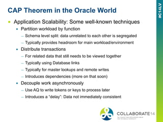 CAP Theorem in the Oracle World
■  Application Scalability: Some well-known techniques
▪  Partition workload by function
—  Schema level split: data unrelated to each other is segregated
—  Typically provides headroom for main workload/environment
▪  Distribute transactions
—  For related data that still needs to be viewed together
—  Typically using Database links
—  Typically for master lookups and remote writes
—  Introduces dependencies (more on that soon)
▪  Decouple work asynchronously
—  Use AQ to write tokens or keys to process later
—  Introduces a “delay”: Data not immediately consistent
 