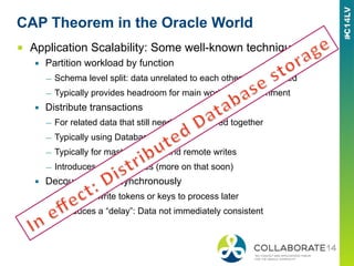CAP Theorem in the Oracle World
■  Application Scalability: Some well-known techniques
▪  Partition workload by function
—  Schema level split: data unrelated to each other is segregated
—  Typically provides headroom for main workload/environment
▪  Distribute transactions
—  For related data that still needs to be viewed together
—  Typically using Database links
—  Typically for master lookups and remote writes
—  Introduces dependencies (more on that soon)
▪  Decouple work asynchronously
—  Use AQ to write tokens or keys to process later
—  Introduces a “delay”: Data not immediately consistent
 