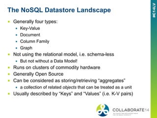 The NoSQL Datastore Landscape
■  Generally four types:
▪  Key-Value
▪  Document
▪  Column Family
▪  Graph
■  Not using the relational model, i.e. schema-less
▪  But not without a Data Model!
■  Runs on clusters of commodity hardware
■  Generally Open Source
■  Can be considered as storing/retrieving “aggregates”
▪  a collection of related objects that can be treated as a unit
■  Usually described by “Keys” and “Values” (i.e. K-V pairs)
 