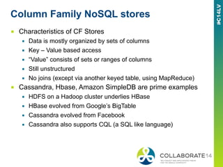 Column Family NoSQL stores
■  Characteristics of CF Stores
▪  Data is mostly organized by sets of columns
▪  Key – Value based access
▪  “Value” consists of sets or ranges of columns
▪  Still unstructured
▪  No joins (except via another keyed table, using MapReduce)
■  Cassandra, Hbase, Amazon SimpleDB are prime examples
▪  HDFS on a Hadoop cluster underlies HBase
▪  HBase evolved from Google’s BigTable
▪  Cassandra evolved from Facebook
▪  Cassandra also supports CQL (a SQL like language)
 