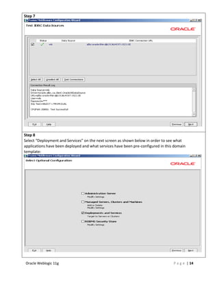 Step 7




Step 8
Select “Deployment and Services” on the next screen as shown below in order to see what
applications have been deployed and what services have been pre-configured in this domain
template:




Oracle Weblogic 11g                                                               P a g e | 14
 