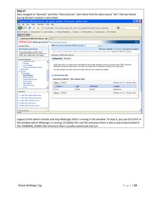 Step 17
Also navigate to “Services” and then “Data Sources” and notice that the data source “wls” that we tested
during domain creation is also listed




Logout of the admin console and stop WebLogic that is running in the window. To stop it, you can hit Ctrl+C in
the window where WebLogic is running. Or (better for real-life scenarios there is also a stop script located in
the <DOMAIN_HOME>/bin directory that is usually customized and run.




 Oracle Weblogic 11g                                                                          P a g e | 19
 