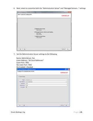 6. Next, select to customize both the “Administration Server” and “Managed Servers…” settings:




   7. Set the Administration Server settings to the following:

       Name: AdminServer_foo
       Listen Address: “All Local Addresses”
       Listen Port: 7001
       SSL Listen Port: 7002
       SSL Enabled : Checked




Oracle Weblogic 11g                                                              P a g e | 25
 