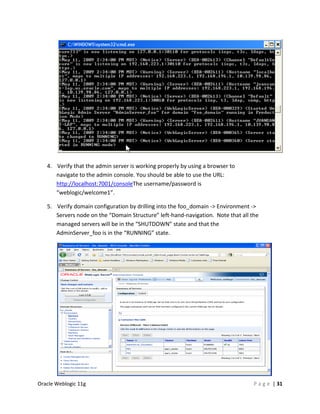 4. Verify that the admin server is working properly by using a browser to
      navigate to the admin console. You should be able to use the URL:
      http://localhost:7001/consoleThe username/password is
      “weblogic/welcome1”.

   5. Verify domain configuration by drilling into the foo_domain -> Environment ->
      Servers node on the “Domain Structure” left-hand-navigation. Note that all the
      managed servers will be in the “SHUTDOWN” state and that the
      AdminServer_foo is in the “RUNNING” state.




Oracle Weblogic 11g                                                               P a g e | 31
 