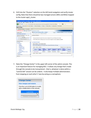 6. Drill into the “Clusters” selection on the left-hand-navigation and verify cluster
      config. Note that there should be two managed servers (MS1 and MS2) mapped
      to the cluster app1_cluster.




   7. Note the “Change Center” in the upper left corner of the admin console. This
      is an important feature for managing WLS. It allows any change that’s made
      through the console to be transactional – that is, whatever is done within a
      “Lock & Edit” session can be undone. It also keeps multiple administrators
      from stepping on each other’s’ toes by acting as a semaphore.




Oracle Weblogic 11g                                                                  P a g e | 32
 