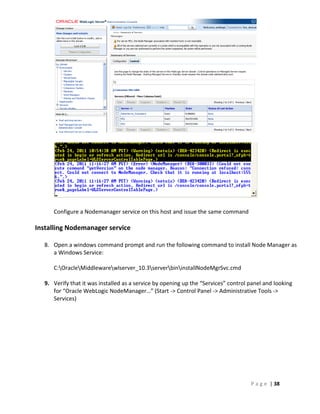 Configure a Nodemanager service on this host and issue the same command

Installing Nodemanager service

  8. Open a windows command prompt and run the following command to install Node Manager as
     a Windows Service:

     C:OracleMiddlewarewlserver_10.3serverbininstallNodeMgrSvc.cmd

  9. Verify that it was installed as a service by opening up the “Services” control panel and looking
     for “Oracle WebLogic NodeManager…” (Start -> Control Panel -> Administrative Tools ->
     Services)




                                                                                    P a g e | 38
 
