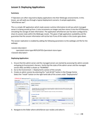 Lesson 5: Deploying Applications

Summary:

IT Operators are often required to deploy applications into their WebLogic environments. In this
lesson, we will walk you through a typical deployment scenario. A sample application,
“whichServer.war”.

This is a simple JSP application which reads session runtime information to tell you which managed
server it is being served up from. It also increments an integer and then stores it into the HTTPSession,
simulating the storage of state information. The application whichServer.war has been configured to
share its session state within the WebLogic cluster. This gives it high application availability and the
guarantee that the session information will not be lost if one of the nodes in the cluster goes down.

The session replication is enabled by adding the following parameters to the weblogic.xml file for the
webapp:

<session-descriptor>
      <persistent-store-type>REPLICATED</persistent-store-type>
</session-descriptor>

Deploying Application:

1. Ensure that the admin server and the managed servers are started by accessing the admin console
   and going to Environment->Servers. Verify that the state of the admin server and the managed
   servers MS1 and MS2 is shown as “RUNNING”.
2. Go to the Environment -> Deployments section of the console.
3. Create an admin session by selecting the “Lock & Edit” button in the Change Centre
   Select the “Install” button on the right hand side of the screen under “Deployments”




4. Navigate to the folder where whichServer.war resides and select it.

                                                                                     P a g e | 43
 