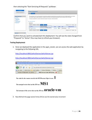 then selecting the “Start Servicing All Requests” pulldown.




    Confirm that you want to activate/start this deployment. You will see the state changed from
    “Prepared” to “Active” (You may have to refresh your browser).

Testing Deployment

   1. Since we deployed the application in the app1_cluster, we can access the web application by
      navigating to the following URL:

      http://localhost:8001/whichServer/whichServer.jsp

      http://localhost:9001/whichServer/whichServer.jsp




   2. Now Refresh the page several times (F5) to see the stored value increment




                                                                                   P a g e | 46
 