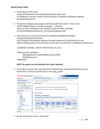 Apache Plug-in Setup

   1. Install Apache HTTP Server
      Accept all the defaults while installing the Apache web server
      On Windows it normally installs into the directory C:Program FilesApache Software
      FoundationApache2.2

   2. The apache-weblogic proxy plugin is distributed with WLS 10.3.4 – find it in the
      “[MW_HOME]/wlserver_10.3/server/plugin/…” directory
      Since our VM is a Windows 32-bit machine, choose the Win->32 folder
      (C:OracleMiddlewarewlserver_10.3serverpluginwin32)

   3. Copy mod_wl_22.so into the directory C:Program FilesApache Software
      FoundationApache2.2modules
      Edit C:Program FilesApache Software FoundationApache2.2confhttpd.conf and
      Add the following lines at the end of the section where are the other LoadModule directives are:

      LoadModule weblogic_module modules/mod_wl_22.so

      <IfModule mod_weblogic.c>
            WebLogicCluster localhost:8001,localhost:9001
            MatchExpression *
      </IfModule>

      NOTE: No spaces can exist between the cluster members

   4. In the admin console (URL: http://localhost:7001/console weblogic/welcome1) go to the
      Environment->Clusters and then click on the app1_cluster




   5. On the next Screen, click on “Advanced”
                                                                                    P a g e | 49
 