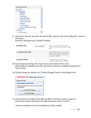 9. Click on the “General” tab under “Settings for MS1” and then click on the “Advanced” button at
   the bottom.
   Check the “WebLogic Plug-in Enabled” checkbox




10. Save changes by clicking on the “Save” button at the bottom of the screen
    Repeat steps for managed server MS2. Remember to save your changes by clicking on the
    “Save” button.

11. Activate changes by clicking on the “Activate Changes” button in the Change centre




12. Re-start both the managed servers MS1 and MS2. In the admin console, navigate to
    Environment->Servers and then on the right hand screen click on “Control”.

    Select the checkbox next to the managed servers MS1 and MS2

                                                                                P a g e | 51
 