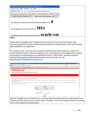 Step 9

Notice that the managed server changed but the counter continues from the last value, thus
demonstrating that the session is being replicated among the managed servers of the cluster, giving
high availability to the application

As an optional step, in case you want to test the Load Balancing, Session Stickiness, Failover and
Session Replication with an alternate application, you can bring back up all managed servers, deploy
and activate the InMemRepClient.war application found in C:WLS-Admin- Workshop-LabLab-
MaterialLab5-AppDeployInMemRepClientApp, and access it thru the URL
http://localhost/InMemRepClient/Session.jsp




Stop the managed server and admin server instances either through the admin console (Environment-
>Servers->Control; select servers and then select “shutdown” and “Force shutdown Now”) or by hitting
Ctrl-C in the windows command prompt.



                                                                                      P a g e | 63
 